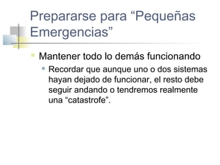 Prepararse para “Pequeñas
Emergencias”
 Mantener todo lo demás funcionando
 Recordar que aunque uno o dos sistemas
hayan dejado de funcionar, el resto debe
seguir andando o tendremos realmente
una “catastrofe”.
 