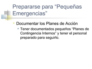 Prepararse para “Pequeñas
Emergencias”
 Documentar los Planes de Acción
 Tener documentados pequeños “Planes de
Contingencia Internos” y tener el personal
preparado para seguirlo.
 