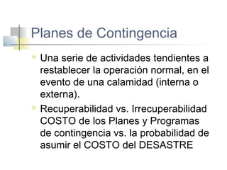 Planes de Contingencia
 Una serie de actividades tendientes a
restablecer la operación normal, en el
evento de una calamidad (interna o
externa).
 Recuperabilidad vs. Irrecuperabilidad
COSTO de los Planes y Programas
de contingencia vs. la probabilidad de
asumir el COSTO del DESASTRE
 