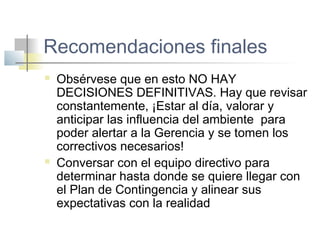 Recomendaciones finales
 Obsérvese que en esto NO HAY
DECISIONES DEFINITIVAS. Hay que revisar
constantemente, ¡Estar al día, valorar y
anticipar las influencia del ambiente para
poder alertar a la Gerencia y se tomen los
correctivos necesarios!
 Conversar con el equipo directivo para
determinar hasta donde se quiere llegar con
el Plan de Contingencia y alinear sus
expectativas con la realidad
 