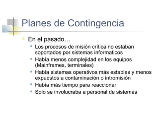 Planes de Contingencia
 En el pasado…
 Los procesos de misión crítica no estaban
soportados por sistemas informaticos
 Había menos complejidad en los equipos
(Mainframes, terminales)
 Había sistemas operativos más estables y menos
expuestos a contaminación o intromisión
 Había más tiempo para reaccionar
 Solo se involucraba a personal de sistemas
 