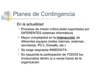 Planes de Contingencia
 En la actualidad
 Procesos de misión crítica están soportados por
DIFERENTES sistemas informáticos
 Mayor complejidad en la interacción de
diferentes equipos (redes internas, externas,
servidores, PC’s, firewalls, etc.)
 Se exige respuesta INMEDIATA
 Es requerida la participación de TODOS los
involucrados dentro (y a veces fuera) de la
organización
 