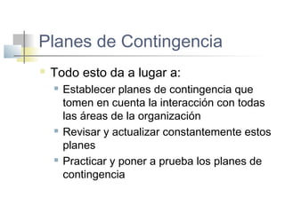 Planes de Contingencia
 Todo esto da a lugar a:
 Establecer planes de contingencia que
tomen en cuenta la interacción con todas
las áreas de la organización
 Revisar y actualizar constantemente estos
planes
 Practicar y poner a prueba los planes de
contingencia
 