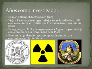 En 1938 obtiene el doctorado en físicaViaja a Paris para investigar trabajos sobre la radiación,   allí conoce a autores surrealista que lo influencian en sus futuras obrasEn 1939 viaja al MIT y en 1940 regresa a Argentina para trabajar como profesor en la Universidad de la PlataEn el año 1943 abandona por completa la ciencia para concentrarse en la literaturaAños como investigador
