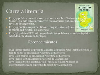 En 1941 publica un articulo en una revista sobre ‘‘La invención de Morel’’ , siendo esto su comienzo realiza varias publicaciones en revistas de Argentina.En 1945 publica su primer libro (Uno y el universo) , este libro criticaba la moralidad neutral de la cienciaEn 1948 publica El Túnel , seguido de Sobre héroes y tumbas (1961) y Abbadón el exterminador (1974)Carrera literariaReconocimientos1945-Primer premio de prosa de la ciudad de Buenos Aires , también recibe la faja de honor de la Sociedad Argentina de Escritores1974-Gran premio de la Sociedad Argentina de Escritores1975-Premio de Consagración Nacional de la Argentina1977-Premio Medici en Italia , y en Francia su novela Abbadón el exterminador se gana el premio de mejor novela extranjera