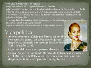 1978-Cruz al merito civil en España1979-Comandante de la legión de honor en Francia1984-Premio Cervantes y es nombrado ciudadano ilustre de Buenos Aire, recibe la orden de Boyacá en Colombia y la OEA le entrega el premio Gabriela Mistral1986-Recibe la Gran Cruz de Oficial de parte de la República Federal Alemana1989-Premio JerusalénEn la década de los noventa es nombrado doctor honoris causa por las universidades de Murcia . Turin ,San Luis y Rosario1997- Recibe el XI Premio Internacional Menéndez Pelayo.Vida políticaActivista comunista(viajo por Europa en nombre de este , llego a ser secretario general de la Federación Juvenil Comunista) , luego lo abandonaría por no estar de acuerdo con el rumbo que Stalin le estaba dando Opositor  del peronismo , pero estaba a favor de Eva DuarteEn 1958 Sabato es nombrado Director de Relaciones Culturales en el Ministerio de Relaciones Exteriores, renunciaría un año después por tener discrepancias con el gobierno