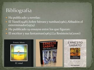Ha publicado 3 novelas:El Túnel(1948),Sobre héroes y tumbas(1961),Abbadón el exterminador(1974)Ha publicado 19 ensayos entre los que figuran:El escritor y sus fantasmas(1963),La Resistencia(2000)Bibliografía 