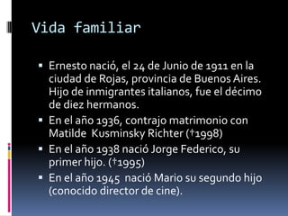 Vida familiarErnesto nació, el 24 de Junio de 1911 en la ciudad de Rojas, provincia de Buenos Aires. Hijo de inmigrantes italianos, fue el décimo de diez hermanos.En el año 1936, contrajo matrimonio con Matilde  KusminskyRichter (†1998)En el año 1938 nació Jorge Federico, su primer hijo. (†1995)En el año 1945  nació Mario su segundo hijo (conocido director de cine). 