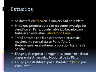 EstudiosSe doctoró en física en la Universidad de la Plata.Inició una prometedora carrera como investigador científico en París, donde había ido becado para trabajar en el célebre Laboratorio Curie.Trabó amistad con los escritores y pintores del movimiento surrealista en Paris (André Breton), quienes alentaron la vocación literaria de Sábato.En 1940, de regreso en Argentina, comenzó a dictar clases en la Universidad Nacional de La Plata.En 1943 fue destituido por el Presidente Perón por Comunista.