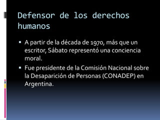 Defensor de los derechos humanosA partir de la década de 1970, más que un escritor, Sábato representó una conciencia moral. Fue presidente de la Comisión Nacional sobre la Desaparición de Personas (CONADEP) en Argentina.