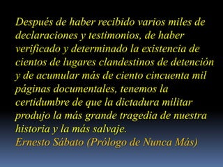 Después de haber recibido varios miles de declaraciones y testimonios, de haber verificado y determinado la existencia de cientos de lugares clandestinos de detención y de acumular más de ciento cincuenta mil páginas documentales, tenemos la certidumbre de que la dictadura militar produjo la más grande tragedia de nuestra historia y la más salvaje.Ernesto Sábato (Prólogo de Nunca Más) 