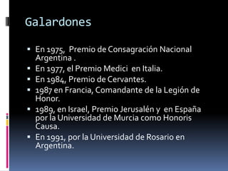 GalardonesEn 1975,  Premio de Consagración Nacional Argentina .En 1977, el Premio Medici  en Italia.En 1984, Premio de Cervantes.1987 en Francia, Comandante de la Legión de Honor.1989, en Israel, Premio Jerusalén y  en España por la Universidad de Murcia como Honoris Causa.En 1991, por la Universidad de Rosario en Argentina.