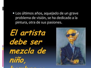 Los últimos años, aquejado de un grave problema de visión, se ha dedicado a la pintura, otra de sus pasiones. El artista debe ser mezcla de niño,hombre y mujer Ernesto Sábato