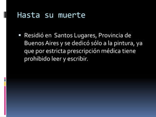 Hasta su muerteResidió en  Santos Lugares, Provincia de Buenos Aires y se dedicó sólo a la pintura, ya que por estricta prescripción médica tiene prohibido leer y escribir. 