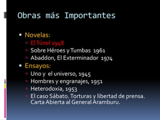 Obras más Importantes Novelas:El Túnel 1948Sobre Héroes y Tumbas  1961Abaddon, El Exterminador  1974 Ensayos: Uno y  el universo, 1945Hombres y engranajes, 1951 Heterodoxia, 1953El caso Sábato. Torturas y libertad de prensa. Carta Abierta al General Aramburu.