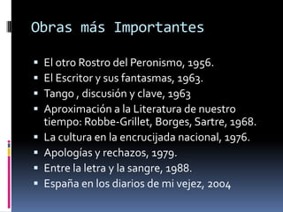 Obras más ImportantesEl otro Rostro del Peronismo, 1956.El Escritor y sus fantasmas, 1963.Tango , discusión y clave, 1963Aproximación a la Literatura de nuestro tiempo: Robbe-Grillet, Borges, Sartre, 1968.La cultura en la encrucijada nacional, 1976.Apologías y rechazos, 1979. Entre la letra y la sangre, 1988. España en los diarios de mi vejez, 2004 