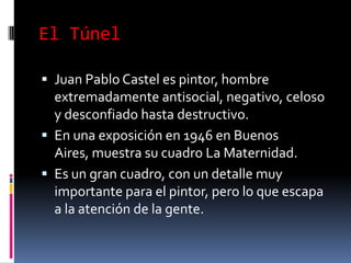 El TúnelJuan Pablo Castel es pintor, hombre extremadamente antisocial, negativo, celoso y desconfiado hasta destructivo.En una exposición en 1946 en Buenos Aires, muestra su cuadro La Maternidad.Es un gran cuadro, con un detalle muy importante para el pintor, pero lo que escapa a la atención de la gente.
