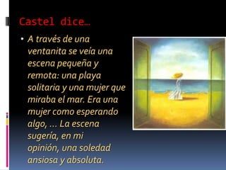 Castel dice…A través de una ventanita se veía una escena pequeña y remota: una playa solitaria y una mujer que miraba el mar. Era una mujer como esperando algo, … La escena sugería, en mi opinión, una soledad ansiosa y absoluta.El TúnelMaría es la única persona entendiendo su obra.Castel busca una relación con ella.La relación es muy difícil porque Castel es incapaz para conversar, comunicar, sino siempre interroga duramente a María, porque siempre se imagina todo lo mal posible.