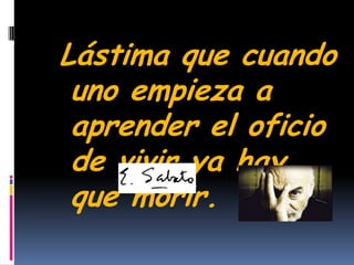 Lástima que cuando uno empieza a aprender el oficiode vivir ya hay que morir.                                            