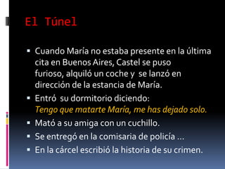 El Túnel: ResumenEs la historia de un pintor que enloquece, al no poder comunicarse (incluso con María Iribarne -la única mujer que llegó a comprenderlo a través de su mensaje de desolación en su pintura-).Para mí, de todos los libros que leí, eso es el libro que describe  lo más angustiosamente la sensación de soledad profunda.