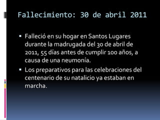 Fallecimiento: 30 de abril 2011Falleció en su hogar en Santos Lugares durante la madrugada del 30 de abril de 2011, 55 días antes de cumplir 100 años, a causa de una neumonía. Los preparativos para las celebraciones del centenario de su natalicio ya estaban en marcha.