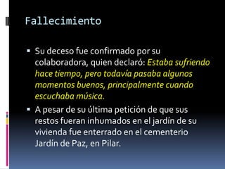 FallecimientoSu deceso fue confirmado por su colaboradora, quien declaró: Estaba sufriendo hace tiempo, pero todavía pasaba algunos momentos buenos, principalmente cuando escuchaba música.A pesar de su última petición de que sus restos fueran inhumados en el jardín de su vivienda fue enterrado en el cementerio Jardín de Paz, en Pilar. 