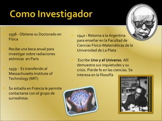 1938 - Obtiene su Doctorado en Física Recibe una beca anual para investigar sobre radiaciones atómicas  en Paris  1939 -  Es transferido al Massachusetts Institute of Technology (MIT) Su estadía en Francia le permite contactarse con el grupo de surrealistas. 1940 - Retorna a la Argentina  para enseñar en la Facultad de Ciencias Físico-Matemáticas de la Universidad de La Plata Escribe  Uno y el Universo . Allí demuestra sus inquietudes y su crisis. Pierde fe en las ciencias. Se interesa en la filosofía  