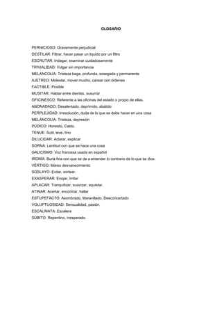 GLOSARIO




PERNICIOSO: Gravemente perjudicial
DESTILAR: Filtrar, hacer pasar un liquido por un filtro
ESCRUTAR: Indagar, examinar cuidadosamente
TRIVIALIDAD: Vulgar sin importancia
MELANCOLIA: Tristeza baga, profunda, sosegada y permanente
AJETREO: Molestar, mover mucho, cansar con órdenes
FACTIBLE: Posible
MUSITAR: Hablar entre dientes, susurrar
OFICINESCO: Referente a las oficinas del estado o propio de ellas.
ANONADADO: Desalentado, deprimido, abatido
PERPLEJIDAD: Irresolución, duda de lo que se debe hacer en una cosa
MELANCOLIA: Tristeza, depresión
PÚDICO: Honesto, Casto.
TENUE: Sutil, leve, fino
DILUCIDAR: Aclarar, explicar
SORNA: Lentitud con que se hace una cosa
GALICISMO: Voz francesa usada en español
IRONÍA: Burla fina con que se da a entender lo contrario de lo que se dice.
VÉRTIGO: Mareo desvanecimiento
SOSLAYO: Evitar, sortear.
EXASPERAR: Enojar, Irritar
APLACAR: Tranquilizar, suavizar, aquietar.
ATINAR: Acertar, encontrar, hallar
ESTUPEFACTO: Asombrado, Maravillado, Desconcertado
VOLUPTUOSIDAD: Sensualidad, pasión.
ESCALINATA: Escalera
SÚBITO: Repentino, inesperado.
 