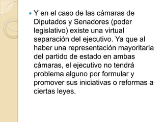 Y en el caso de las cámaras de Diputados y Senadores (poder legislativo) existe una virtual separación del ejecutivo. Ya que al haber una representación mayoritaria del partido de estado en ambas cámaras, el ejecutivo no tendrá problema alguno por formular y promover sus iniciativas o reformas a ciertas leyes.