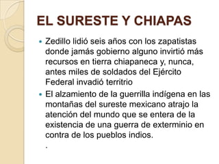 EL SURESTE Y CHIAPASZedillo lidió seis años con los zapatistas donde jamás gobierno alguno invirtió más recursos en tierra chiapaneca y, nunca, antes miles de soldados del Ejército Federal invadió territrioEl alzamiento de la guerrilla indígena en las montañas del sureste mexicano atrajo la atención del mundo que se entera de la existencia de una guerra de exterminio en contra de los pueblos indios.. 
