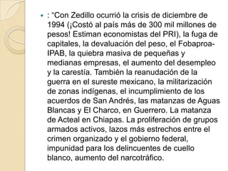 : “Con Zedillo ocurrió la crisis de diciembre de 1994 (¡Costó al país más de 300 mil millones de pesos! Estiman economistas del PRI), la fuga de capitales, la devaluación del peso, el Fobaproa-IPAB, la quiebra masiva de pequeñas y medianas empresas, el aumento del desempleo y la carestía. También la reanudación de la guerra en el sureste mexicano, la militarización de zonas indígenas, el incumplimiento de los acuerdos de San Andrés, las matanzas de Aguas Blancas y El Charco, en Guerrero. La matanza de Acteal en Chiapas. La proliferación de grupos armados activos, lazos más estrechos entre el crimen organizado y el gobierno federal, impunidad para los delincuentes de cuello blanco, aumento del narcotráfico.