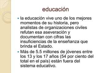 educaciónla educación vive uno de los mejores momentos de su historia, pero analistas de organizaciones civiles refutan esa aseveración y documentan con cifras las insuficiencias de la enseñanza que brinda el Estado.Más de 5.5 millones de jóvenes entre los 13 y los 17 años (54 por ciento del total en el país) están fuera del sistema educativo.