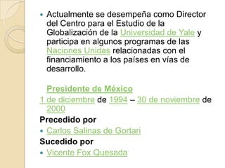 Actualmente se desempeña como Director del Centro para el Estudio de la Globalización de la Universidad de Yale y participa en algunos programas de las Naciones Unidas relacionadas con el financiamiento a los países en vías de desarrollo.Presidente de México1 de diciembre de 1994 – 30 de noviembre de 2000Precedido porCarlos Salinas de GortariSucedido porVicente Fox Quesada