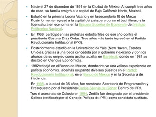 Nació el 27 de diciembre de 1951 en la Ciudad de México. Al cumplir tres años de edad, su familia emigró a la capital de Baja California Norte, Mexicali. Estudió en la primaria Leona Vicario y en la secundaria 18 de Marzo.     Posteriormente regresó a la capital del país para cursar el bachillerato y la licenciatura en economía en la Escuela Superior de Economía del Instituto Politécnico Nacional.En 1968participó en las protestas estudiantiles de ese año contra el presidente Gustavo Díaz Ordaz. Tres años más tarde ingresó en el Partido Revolucionario Institucional (PRI). Posteriormente estudió en la Universidad de Yale (New Haven, Estados Unidos), gracias a una beca concedida por el gobierno mexicano y Con los ahorros de su empleo como auditor auxiliar en Banjército donde en 1981 se doctoró en Ciencias Económicas.1982 trabajó en el Banco de México, donde obtuvo una valiosa experiencia en política económica. además ocupando diversos puestos en el Partido Revolucionario Institucional, en el Banco de México y en la Secretaría de Hacienda.En 1988, a la edad de 36 años, fue nombrado Secretario de Programación y Presupuesto por el Presidente Carlos Salinas de Gortari Dentro del PRI.    Tras el asesinato de Colosio en 1994, Zedillo fue designado por el presidente Salinas (ratificado por el Consejo Político del PRI) como candidato sustituto.