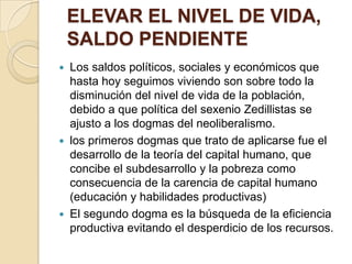 ELEVAR EL NIVEL DE VIDA, SALDO PENDIENTELos saldos políticos, sociales y económicos que hasta hoy seguimos viviendo son sobre todo la disminución del nivel de vida de la población, debido a que política del sexenio Zedillistas se ajusto a los dogmas del neoliberalismo. los primeros dogmas que trato de aplicarse fue el desarrollo de la teoría del capital humano, que concibe el subdesarrollo y la pobreza como consecuencia de la carencia de capital humano (educación y habilidades productivas)El segundo dogma es la búsqueda de la eficiencia productiva evitando el desperdicio de los recursos. 