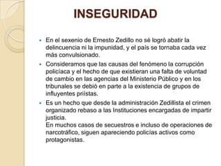            INSEGURIDADEn el sexenio de Ernesto Zedillo no sé logró abatir la delincuencia ni la impunidad, y el país se tornaba cada vez más convulsionado.Consideramos que las causas del fenómeno la corrupción policíaca y el hecho de que existieran una falta de voluntad de cambio en las agencias del Ministerio Público y en los tribunales se debió en parte a la existencia de grupos de influyentes priístas.Es un hecho que desde la administración Zedillista el crimen organizado rebaso a las Instituciones encargadas de impartir justicia. En muchos casos de secuestros e incluso de operaciones de narcotráfico, siguen apareciendo policías activos como protagonistas. 