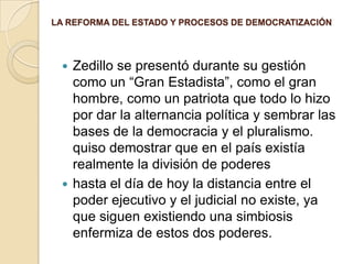 LA REFORMA DEL ESTADO Y PROCESOS DE DEMOCRATIZACIÓNZedillo se presentó durante su gestión como un “Gran Estadista”, como el gran hombre, como un patriota que todo lo hizo por dar la alternancia política y sembrar las bases de la democracia y el pluralismo. quiso demostrar que en el país existía realmente la división de podereshasta el día de hoy la distancia entre el poder ejecutivo y el judicial no existe, ya que siguen existiendo una simbiosis enfermiza de estos dos poderes. 