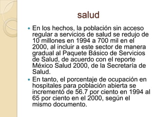 saludEn los hechos, la población sin acceso regular a servicios de salud se redujo de 10 millones en 1994 a 700 mil en el 2000, al incluir a este sector de manera gradual al Paquete Básico de Servicios de Salud, de acuerdo con el reporte México Salud 2000, de la Secretaría de Salud.En tanto, el porcentaje de ocupación en hospitales para población abierta se incrementó de 56.7 por ciento en 1994 al 65 por ciento en el 2000, según el mismo documento.