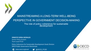 MAINSTREAMING A LONG-TERM WELL-BEING
PERSPECTIVE IN GOVERNMENT DECISION-MAKING
Policy Coherence for Sustainable Development Goals Division
OECD Public Governance Directorate
The role of policy coherence for sustainable
development
@OECD_PCSD
www.oecd.org/pcsd
ERNESTO SORIA MORALES
Senior Policy Analyst
Team Lead PCSD
 