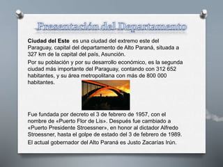 Ciudad del Este es una ciudad del extremo este del
Paraguay, capital del departamento de Alto Paraná, situada a
327 km de la capital del país, Asunción.
Por su población y por su desarrollo económico, es la segunda
ciudad más importante del Paraguay, contando con 312 652
habitantes, y su área metropolitana con más de 800 000
habitantes.
Fue fundada por decreto el 3 de febrero de 1957, con el
nombre de «Puerto Flor de Lis». Después fue cambiado a
«Puerto Presidente Stroessner», en honor al dictador Alfredo
Stroessner, hasta el golpe de estado del 3 de febrero de 1989.
El actual gobernador del Alto Paraná es Justo Zacarías Irún.
 