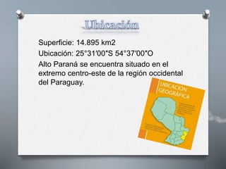 Superficie: 14.895 km2
Ubicación: 25°31′00″S 54°37′00″O
Alto Paraná se encuentra situado en el
extremo centro-este de la región occidental
del Paraguay.
 