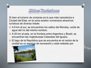 Si bien el turismo de compras es lo que más caracteriza a
Ciudad del Este, en la zona existen numerosos atractivos
turísticos de diversa índole:
O A 8 km al sur, se encuentran los saltos del Monday, caída de
agua del río del mismo nombre;
O A 20 km al este, en la frontera entre Argentina y Brasil, se
encuentran las majestuosas Cataratas del Iguazú.
O El lago de la República que se encuentra en el centro de la
ciudad es un espacio de recreación y está rodeado por
vegetación.
 