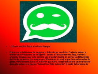 • · 2Envía muchas fotos al mismo tiempo.
• Entrar en tu biblioteca de imágenes. Seleccionar una foto. Enviarla. Volver a
entrar en tu biblioteca de imágenes. Volver a seleccionar una foto. Volver a
enviarla. Si sigues por este camino vas a tardar mucho en enviar las fotografías
del fin de semana a tus amigos por WhatsApp. Es mejor que las envíes todas de
golpe. Para hacerlo pulsa en el botón que hay a la izquierda de la caja de texto y
después pulsa en la opción ‘Seleccionar foto existente’. El resto del proceso te
 