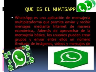 QUE ES EL WHATSAPP
 WhatsApp es una aplicación de mensajería
multiplataforma que permite enviar y recibir
mensajes mediante Internet de manera
económica,. Además de aprovechar de la
mensajería básica, los usuarios pueden crear
grupos y enviar entre ellos un número
ilimitado de imágenes, videos y mensajes de
audio.
 