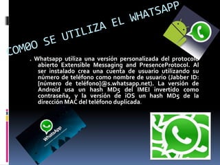 . Whatsapp utiliza una versión personalizada del protocolo
abierto Extensible Messaging and PresenceProtocol. Al
ser instalado crea una cuenta de usuario utilizando su
número de teléfono como nombre de usuario (Jabber ID:
[número de teléfono]@s.whatsapp.net). La versión de
Android usa un hash MD5 del IMEI invertido como
contraseña, y la versión de iOS un hash MD5 de la
dirección MAC del teléfono duplicada.
 
