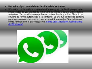 • Usa WhatsApp como si de un ‘walkie talkie’ se tratara.
• WhatsApp ha lanzado una actualización en agosto de 2013 que permite
enviar notas de voz usando tu ‘smartphone’ como si de un ‘walkie talkie’
se tratara. Tan sencillo como pulsar un botón, hablar y soltar. El audio se
enviará de forma automática a tu contacto. Es una funcionalidad perfecta
para momentos en los que no puedes escribir mensajes. Te explicamos
cómo funciona en el practicograma ‘Cómo usar la función ‘walkie talkie’
de WhatsApp’.
 