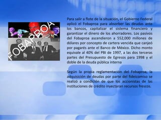 Para salir a flote de la situación, el Gobierno Federal aplicó el Fobaproa para absorber las deudas ante los bancos, capitalizar el sistema financiero y garantizar el dinero de los ahorradores. Los pasivos del Fobaproa ascendieron a 552,000 millones de dólares por concepto de cartera vencida que canjeó por pagarés ante el Banco de México. Dicho monto equivale al 40% del PBI de 1997, a las dos terceras partes del Presupuesto de Egresos para 1998 y el doble de la deuda pública internaSegún la propia reglamentación del Fobaproa, la adquisición de deudas por parte del fideicomiso se realizó a condición de que los accionistas de las instituciones de crédito inyectaran recursos frescos. 