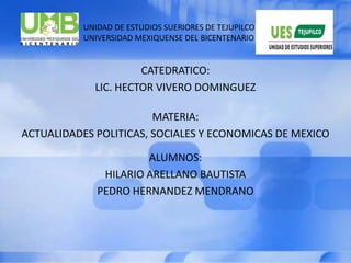                                UNIDAD DE ESTUDIOS SUERIORES DE TEJUPILCO                               UNIVERSIDAD MEXIQUENSE DEL BICENTENARIO CATEDRATICO: LIC. HECTOR VIVERO DOMINGUEZ MATERIA: ACTUALIDADES POLITICAS, SOCIALES Y ECONOMICAS DE MEXICO ALUMNOS: HILARIO ARELLANO BAUTISTA PEDRO HERNANDEZ MENDRANO 