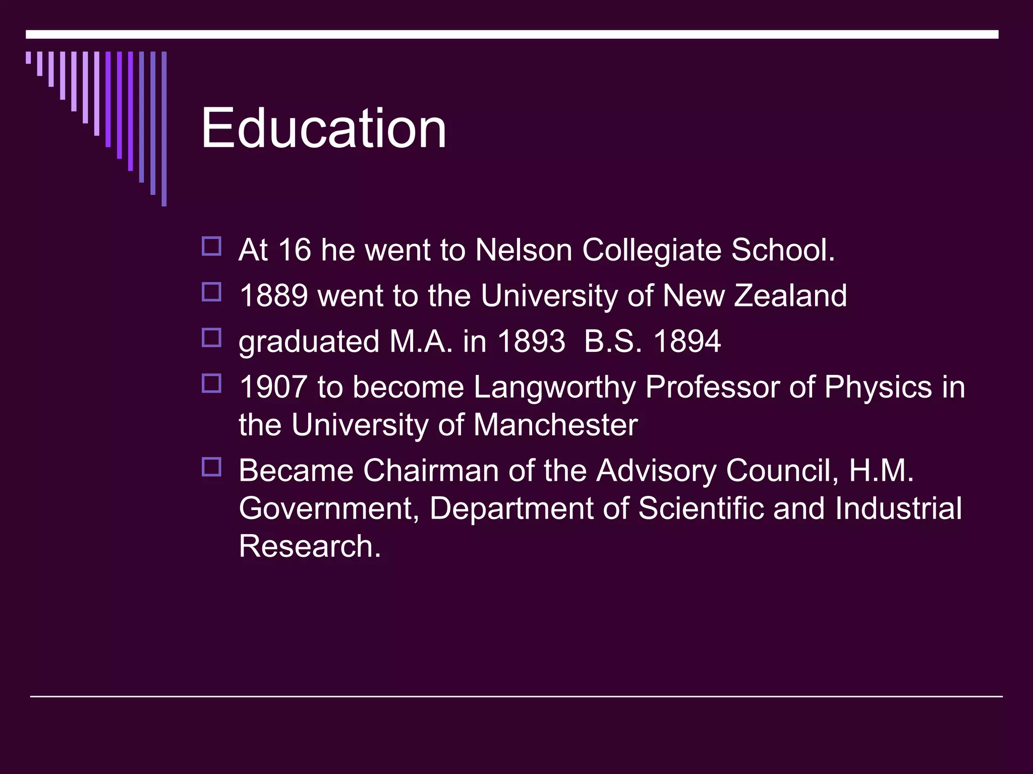 Education
 At 16 he went to Nelson Collegiate School.
 1889 went to the University of New Zealand
 graduated M.A. in 1893 B.S. 1894
 1907 to become Langworthy Professor of Physics in
the University of Manchester
 Became Chairman of the Advisory Council, H.M.
Government, Department of Scientific and Industrial
Research.
 