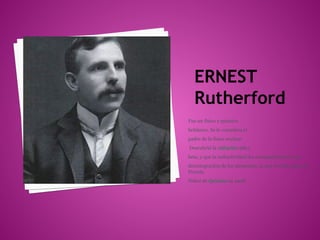 ERNEST
   Rutherford
Fue un físico y químico
británico. Se le considera el
padre de la física nuclear.
Descubrió la radiación alfa y
beta, y que la radiactividad iba acompañada por una
desintegración de los elementos, lo que le valió ganar el
Premio
Nóbel de Química en 1908.
 